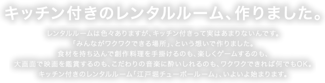 キッチン付きのレンタルルーム、作りました。 レンタルルームは色々ありますが、キッチン付きって実はあまりないんです。「みんながワクワクできる場所」、という想いで作りました。食材を持ち込んで創作料理を手掛けるのも、楽しくゲームするのも、大画面で映画を鑑賞するのも、こだわりの音楽に酔いしれるのも、ワクワクできれば何でもOK。キッチン付きのレンタルルーム「江戸堀チューボールーム」、いよいよ始まります。